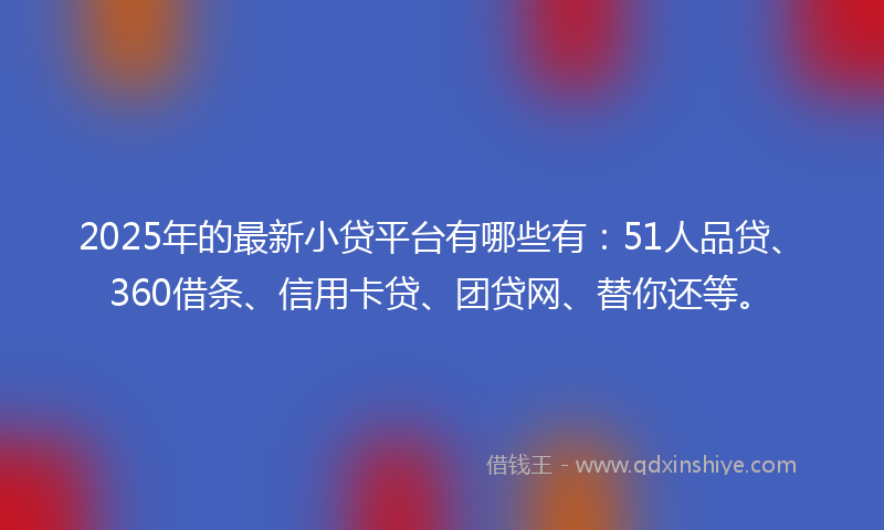 2025年的最新小贷平台有哪些有：51人品贷、360借条、信用卡贷、团贷网、替你还等。