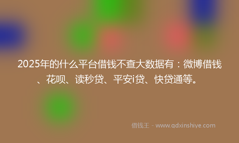 2025年的什么平台借钱不查大数据有：微博借钱、花呗、读秒贷、平安i贷、快贷通等。