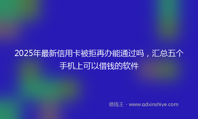 2025年最新信用卡被拒再办能通过吗，汇总五个手机上可以借钱的软件