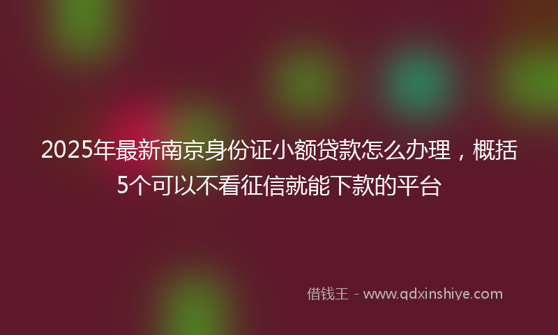 2025年最新南京身份证小额贷款怎么办理，概括5个可以不看征信就能下款的平台