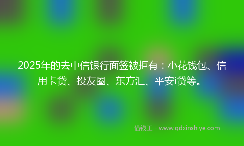 2025年的去中信银行面签被拒有：小花钱包、信用卡贷、投友圈、东方汇、平安i贷等。