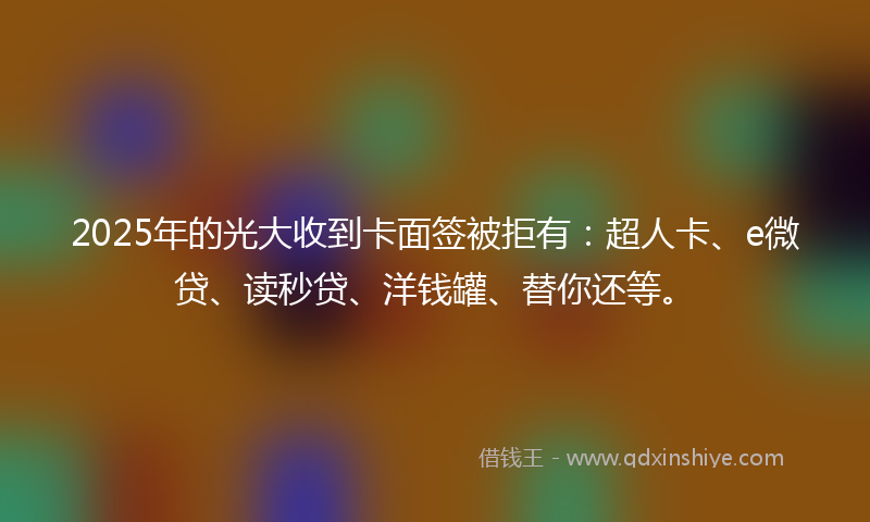 2025年的光大收到卡面签被拒有：超人卡、e微贷、读秒贷、洋钱罐、替你还等。