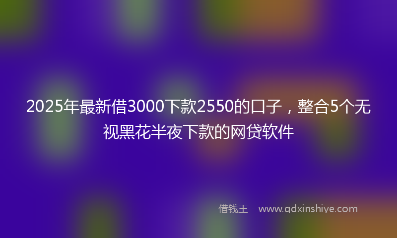2025年最新借3000下款2550的口子，整合5个无视黑花半夜下款的网贷软件