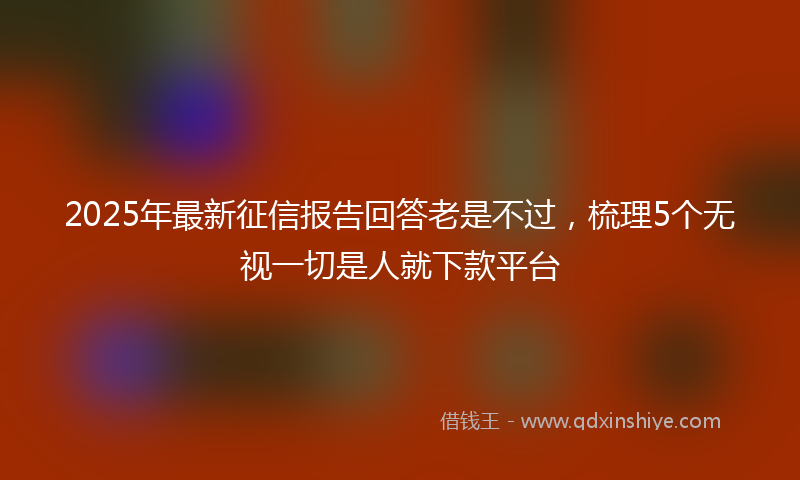 2025年最新征信报告回答老是不过，梳理5个无视一切是人就下款平台