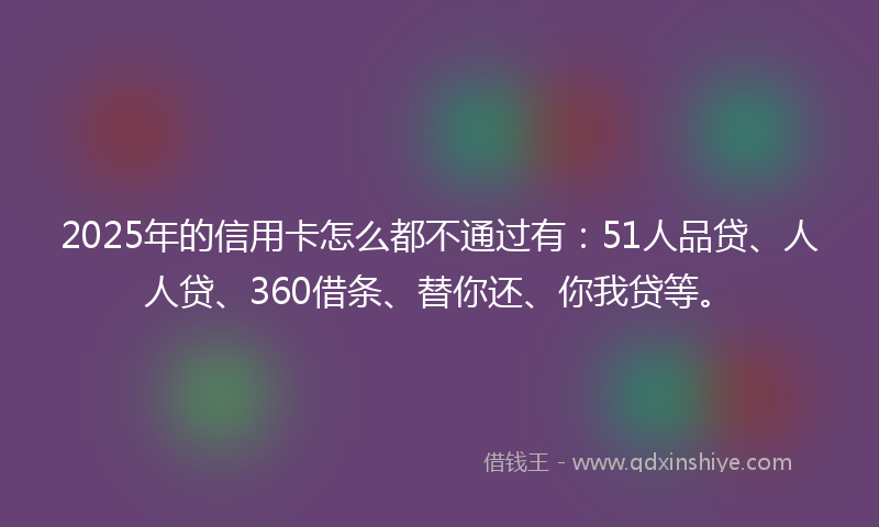 2025年的信用卡怎么都不通过有：51人品贷、人人贷、360借条、替你还、你我贷等。