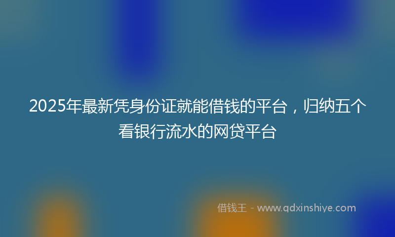 2025年最新凭身份证就能借钱的平台，归纳五个看银行流水的网贷平台