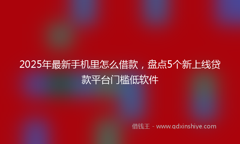 2025年最新手机里怎么借款，盘点5个新上线贷款平台门槛低软件