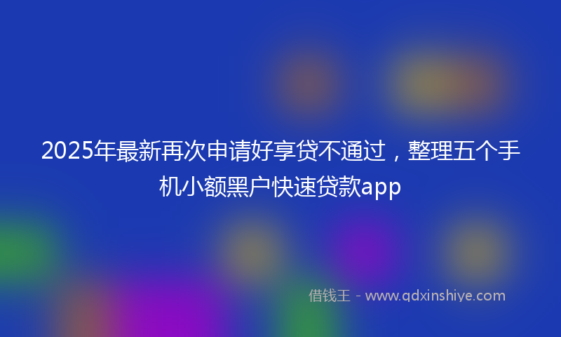 2025年最新再次申请好享贷不通过，整理五个手机小额黑户快速贷款app
