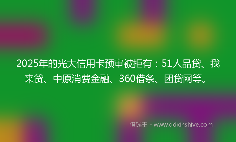2025年的光大信用卡预审被拒有：51人品贷、我来贷、中原消费金融、360借条、团贷网等。
