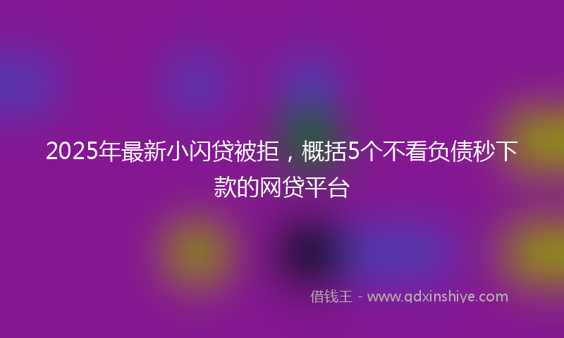 2025年最新小闪贷被拒，概括5个不看负债秒下款的网贷平台