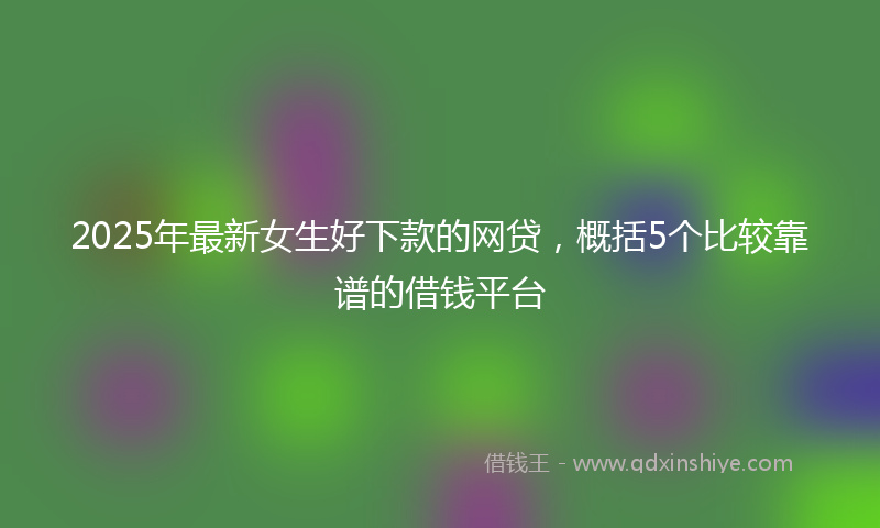 2025年最新女生好下款的网贷，概括5个比较靠谱的借钱平台