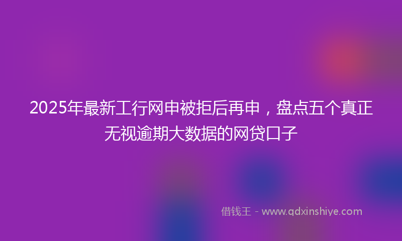 2025年最新工行网申被拒后再申，盘点五个真正无视逾期大数据的网贷口子
