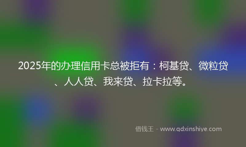 2025年的办理信用卡总被拒有：柯基贷、微粒贷、人人贷、我来贷、拉卡拉等。