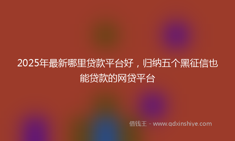 2025年最新哪里贷款平台好，归纳五个黑征信也能贷款的网贷平台