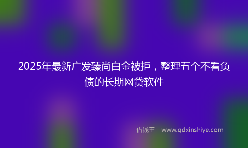 2025年最新广发臻尚白金被拒，整理五个不看负债的长期网贷软件
