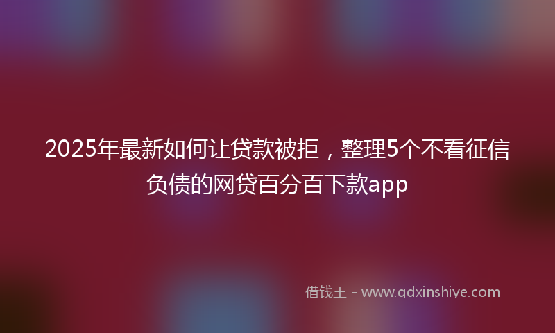 2025年最新如何让贷款被拒，整理5个不看征信负债的网贷百分百下款app