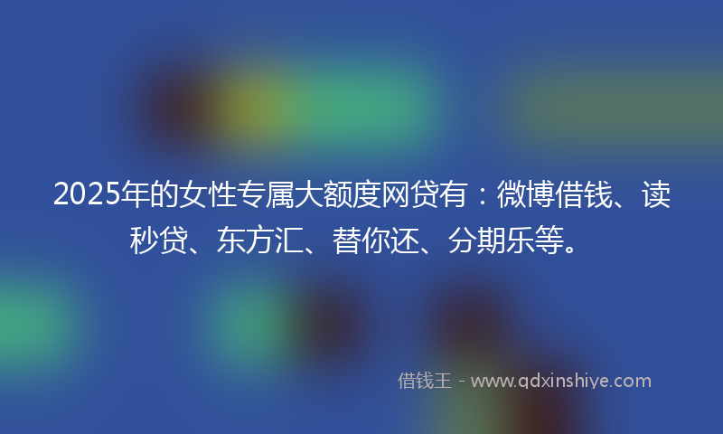 2025年的女性专属大额度网贷有：微博借钱、读秒贷、东方汇、替你还、分期乐等。