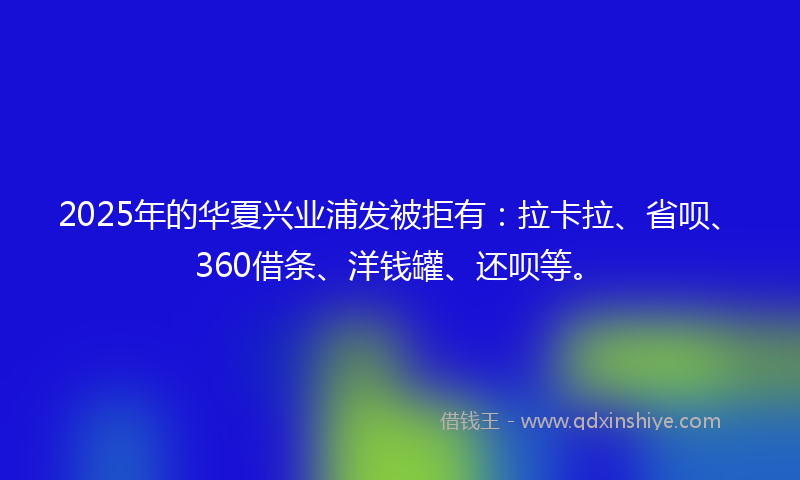 2025年的华夏兴业浦发被拒有：拉卡拉、省呗、360借条、洋钱罐、还呗等。