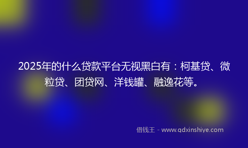 2025年的什么贷款平台无视黑白有：柯基贷、微粒贷、团贷网、洋钱罐、融逸花等。