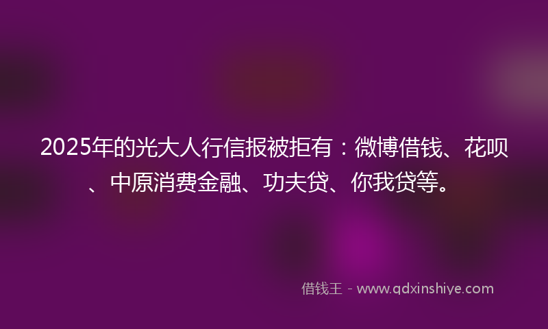 2025年的光大人行信报被拒有：微博借钱、花呗、中原消费金融、功夫贷、你我贷等。