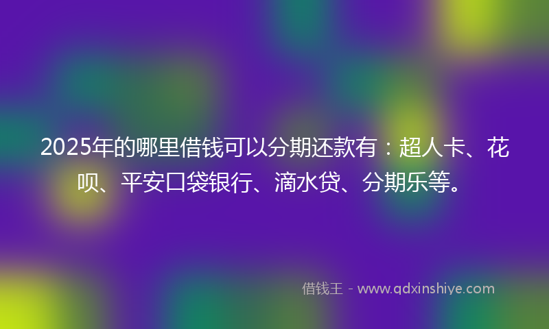 2025年的哪里借钱可以分期还款有：超人卡、花呗、平安口袋银行、滴水贷、分期乐等。