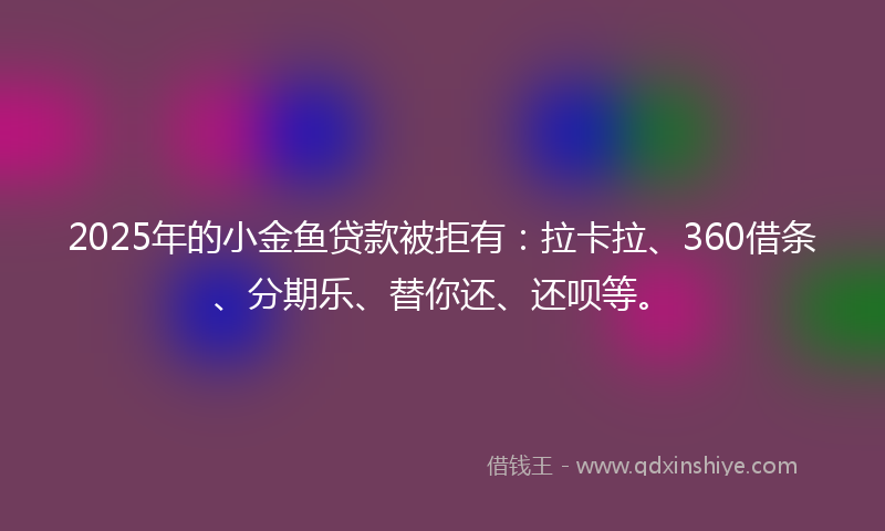 2025年的小金鱼贷款被拒有：拉卡拉、360借条、分期乐、替你还、还呗等。