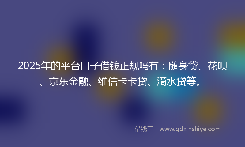 2025年的平台口子借钱正规吗有：随身贷、花呗、京东金融、维信卡卡贷、滴水贷等。