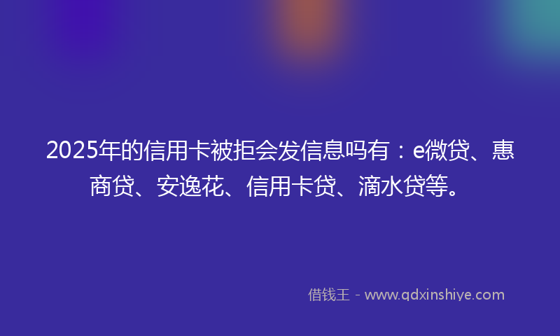 2025年的信用卡被拒会发信息吗有：e微贷、惠商贷、安逸花、信用卡贷、滴水贷等。