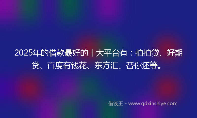 2025年的借款最好的十大平台有：拍拍贷、好期贷、百度有钱花、东方汇、替你还等。