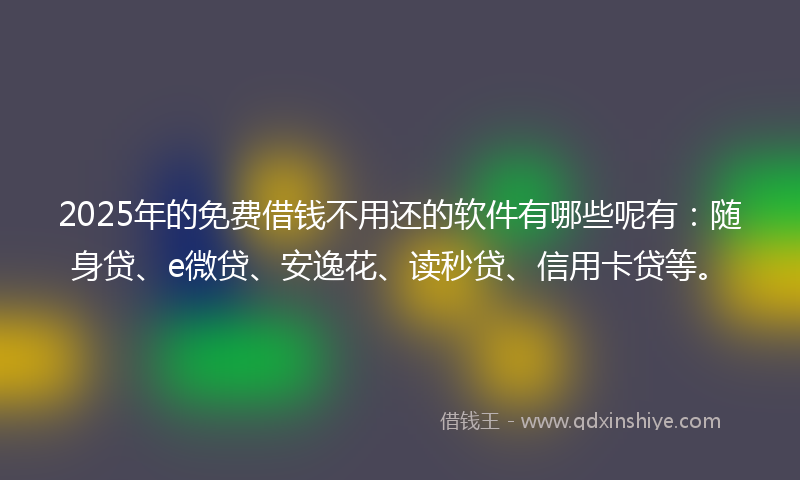 2025年的免费借钱不用还的软件有哪些呢有：随身贷、e微贷、安逸花、读秒贷、信用卡贷等。