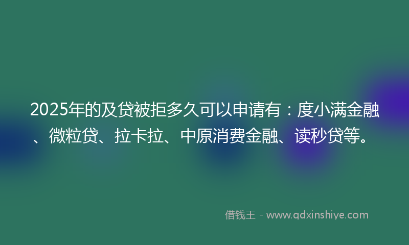 2025年的及贷被拒多久可以申请有：度小满金融、微粒贷、拉卡拉、中原消费金融、读秒贷等。