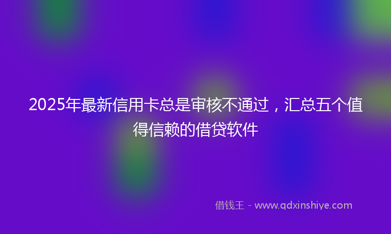 2025年最新信用卡总是审核不通过，汇总五个值得信赖的借贷软件