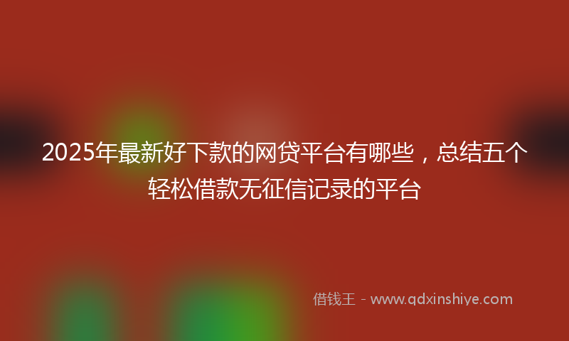 2025年最新好下款的网贷平台有哪些，总结五个轻松借款无征信记录的平台
