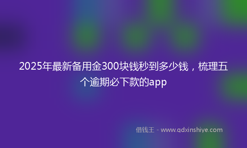 2025年最新备用金300块钱秒到多少钱，梳理五个逾期必下款的app