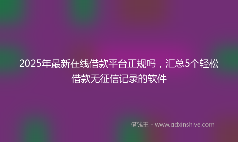 2025年最新在线借款平台正规吗，汇总5个轻松借款无征信记录的软件