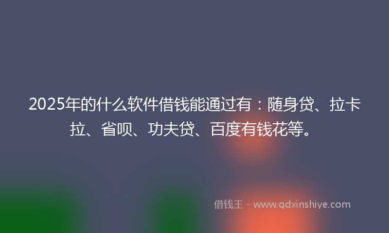 2025年的什么软件借钱能通过有：随身贷、拉卡拉、省呗、功夫贷、百度有钱花等。