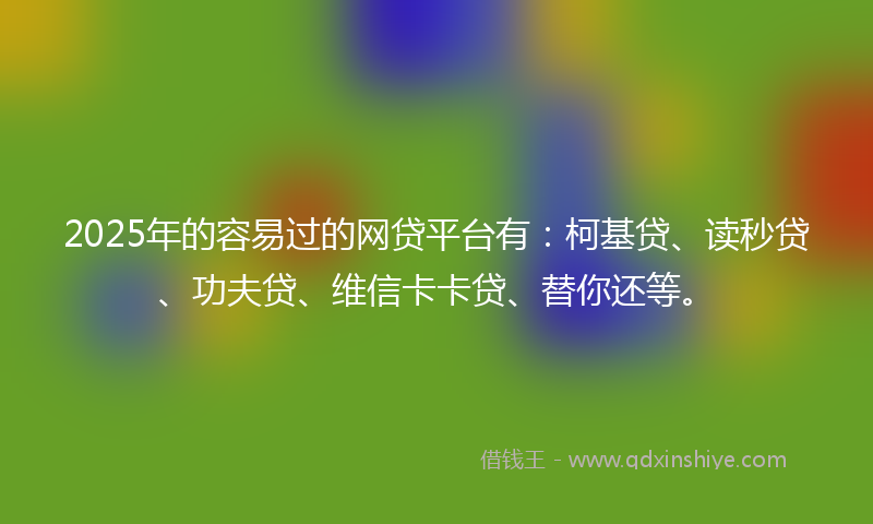 2025年的容易过的网贷平台有：柯基贷、读秒贷、功夫贷、维信卡卡贷、替你还等。