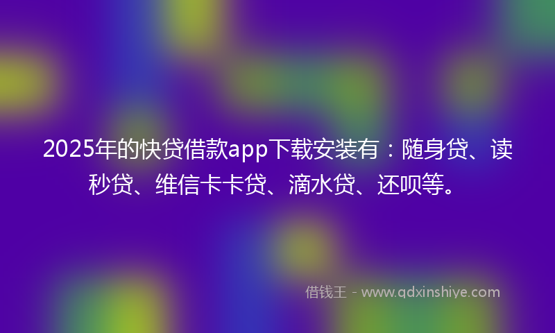 2025年的快贷借款app下载安装有：随身贷、读秒贷、维信卡卡贷、滴水贷、还呗等。