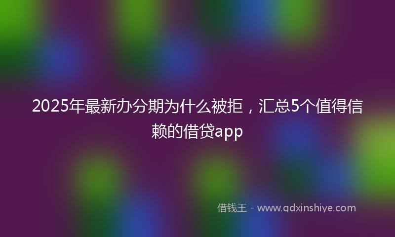 2025年最新办分期为什么被拒，汇总5个值得信赖的借贷app
