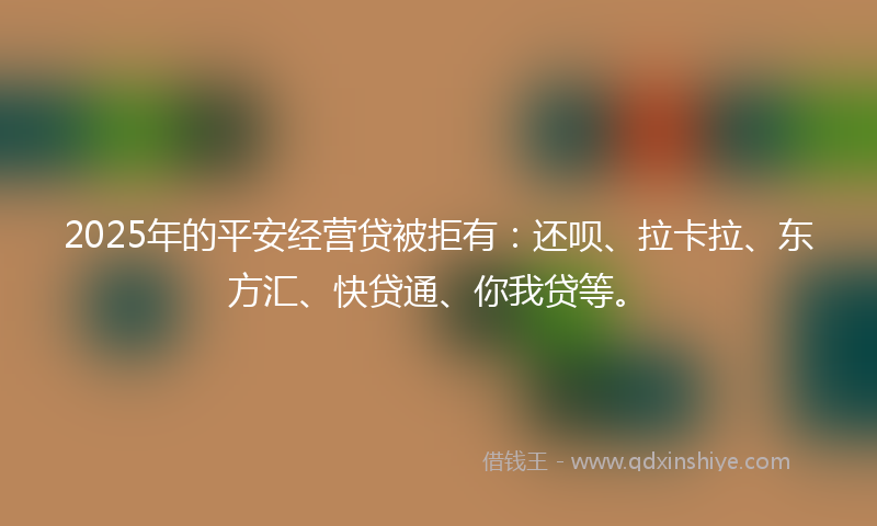2025年的平安经营贷被拒有：还呗、拉卡拉、东方汇、快贷通、你我贷等。