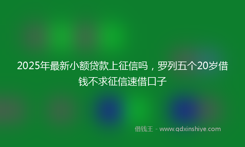 2025年最新小额贷款上征信吗，罗列五个20岁借钱不求征信速借口子
