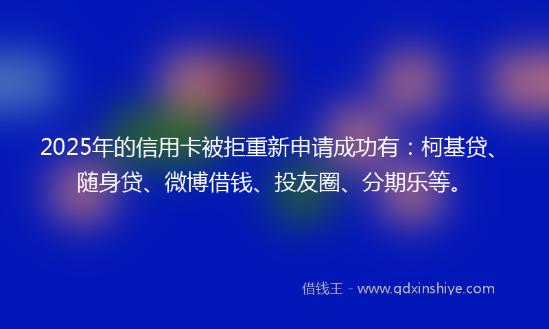 2025年的信用卡被拒重新申请成功有：柯基贷、随身贷、微博借钱、投友圈、分期乐等。