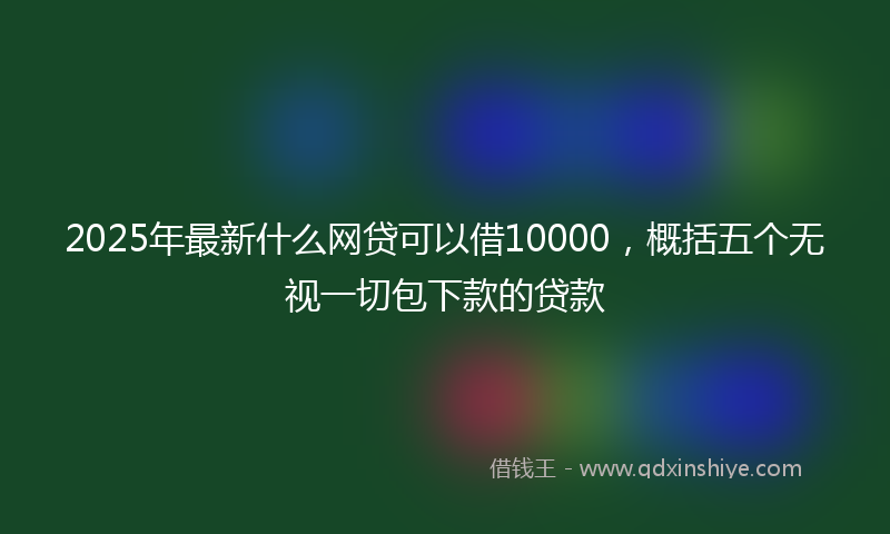 2025年最新什么网贷可以借10000，概括五个无视一切包下款的贷款