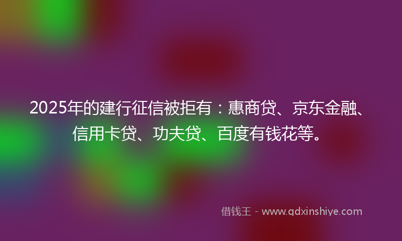 2025年的建行征信被拒有：惠商贷、京东金融、信用卡贷、功夫贷、百度有钱花等。