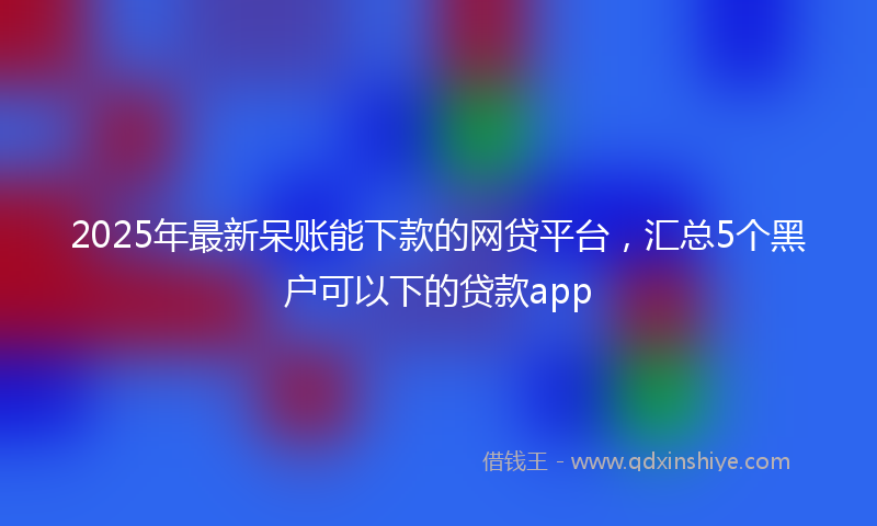 2025年最新呆账能下款的网贷平台，汇总5个黑户可以下的贷款app