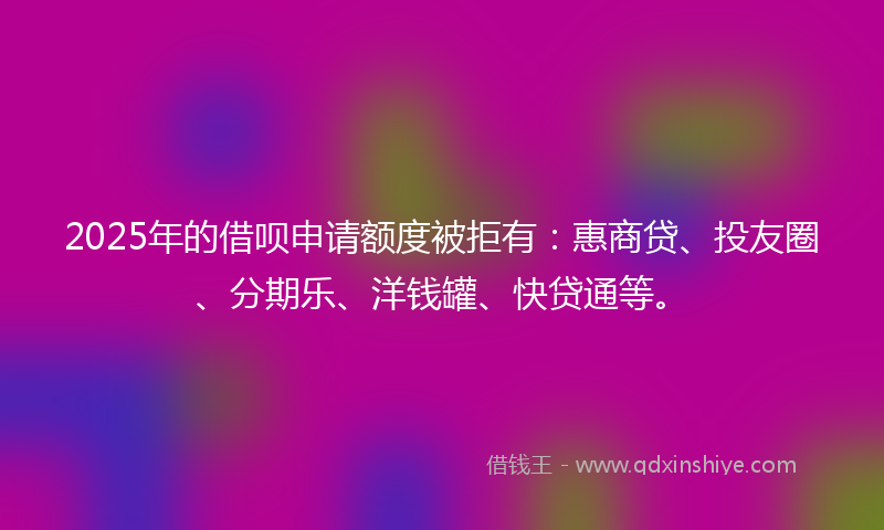 2025年的借呗申请额度被拒有：惠商贷、投友圈、分期乐、洋钱罐、快贷通等。