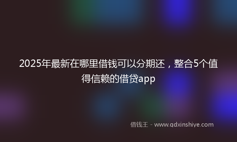 2025年最新在哪里借钱可以分期还，整合5个值得信赖的借贷app