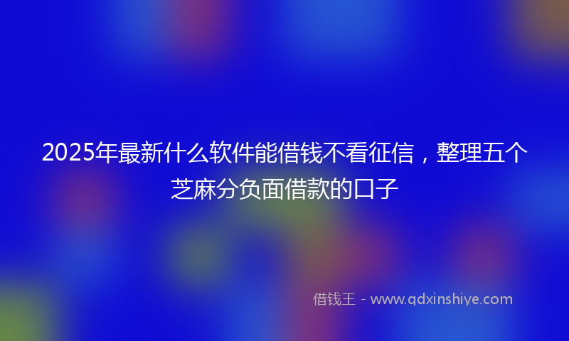 2025年最新什么软件能借钱不看征信，整理五个芝麻分负面借款的口子