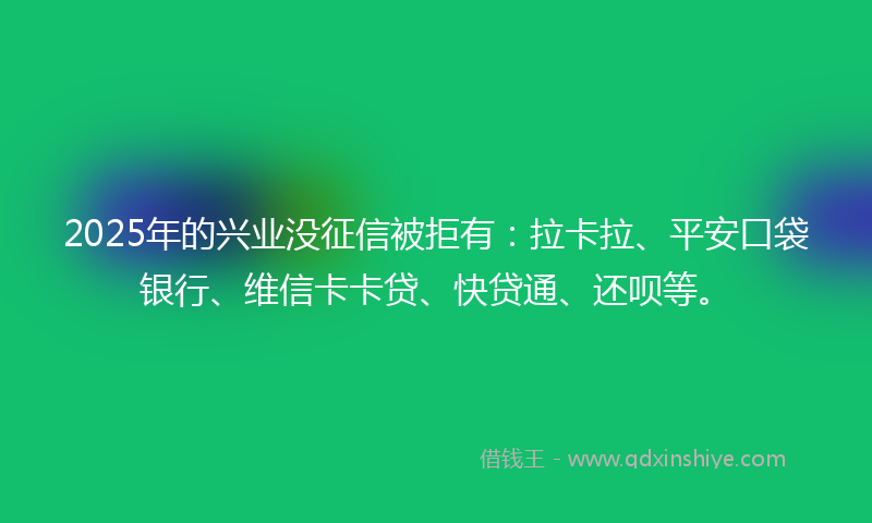 2025年的兴业没征信被拒有：拉卡拉、平安口袋银行、维信卡卡贷、快贷通、还呗等。