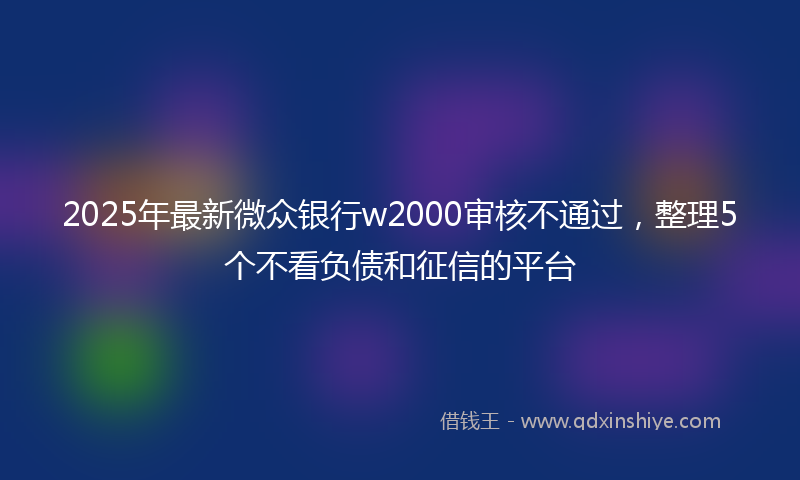 2025年最新微众银行w2000审核不通过，整理5个不看负债和征信的平台